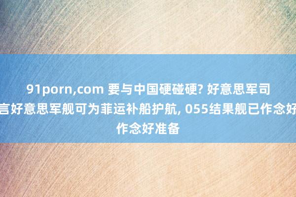 91porn，com 要与中国硬碰硬? 好意思军司令扬言好意思军舰可为菲运补船护航， 055结果舰已作念好准备