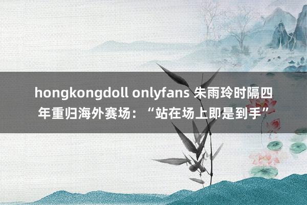 hongkongdoll onlyfans 朱雨玲时隔四年重归海外赛场：“站在场上即是到手”