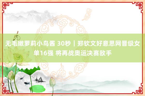 无毛嫩萝莉小鸟酱 30秒｜郑钦文好意思网晋级女单16强 将再战奥运决赛敌手