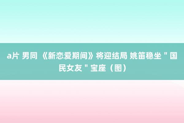 a片 男同 《新恋爱期间》将迎结局 姚笛稳坐＂国民女友＂宝座（图）