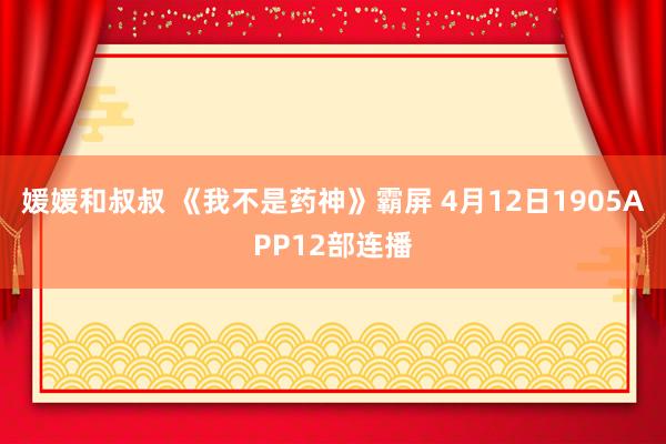 媛媛和叔叔 《我不是药神》霸屏 4月12日1905APP12部连播