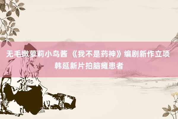 无毛嫩萝莉小鸟酱 《我不是药神》编剧新作立项 韩延新片拍脑瘫患者