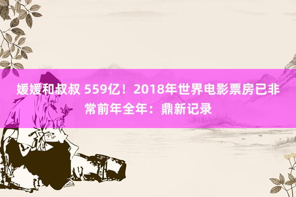 媛媛和叔叔 559亿！2018年世界电影票房已非常前年全年：鼎新记录