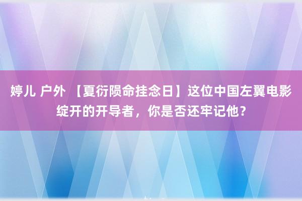 婷儿 户外 【夏衍陨命挂念日】这位中国左翼电影绽开的开导者，你是否还牢记他？