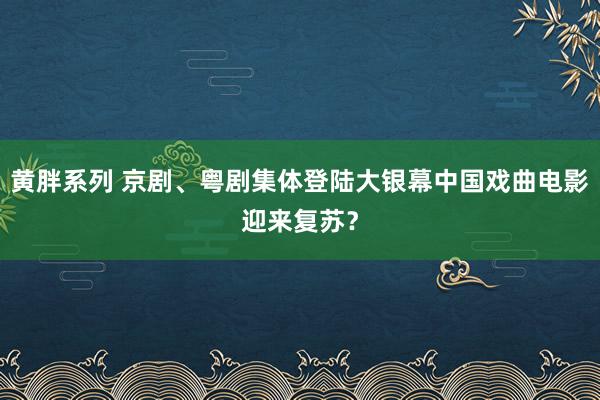 黄胖系列 京剧、粤剧集体登陆大银幕中国戏曲电影迎来复苏？