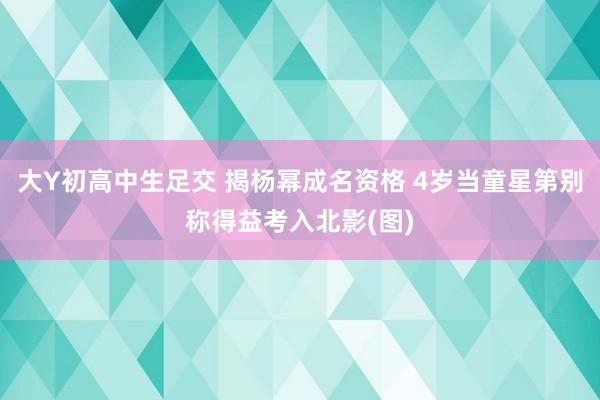 大Y初高中生足交 揭杨幂成名资格 4岁当童星第别称得益考入北影(图)