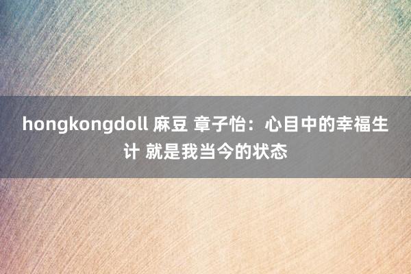 hongkongdoll 麻豆 章子怡：心目中的幸福生计 就是我当今的状态