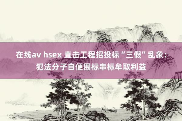 在线av hsex 直击工程招投标“三假”乱象：犯法分子自便围标串标牟取利益