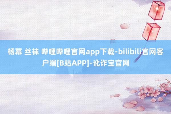 杨幂 丝袜 哔哩哔哩官网app下载-bilibili官网客户端[B站APP]-讹诈宝官网