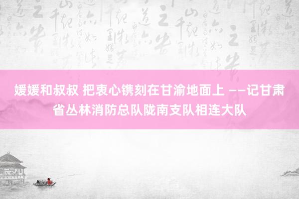 媛媛和叔叔 把衷心镌刻在甘渝地面上 ——记甘肃省丛林消防总队陇南支队相连大队