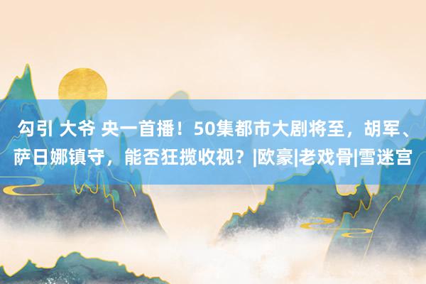 勾引 大爷 央一首播！50集都市大剧将至，胡军、萨日娜镇守，能否狂揽收视？|欧豪|老戏骨|雪迷宫