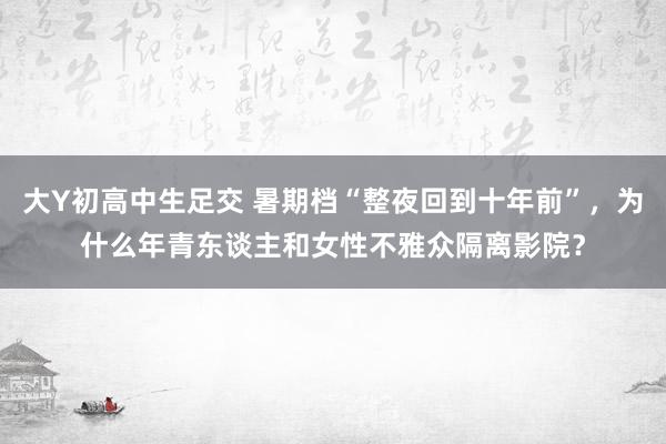 大Y初高中生足交 暑期档“整夜回到十年前”，为什么年青东谈主和女性不雅众隔离影院？