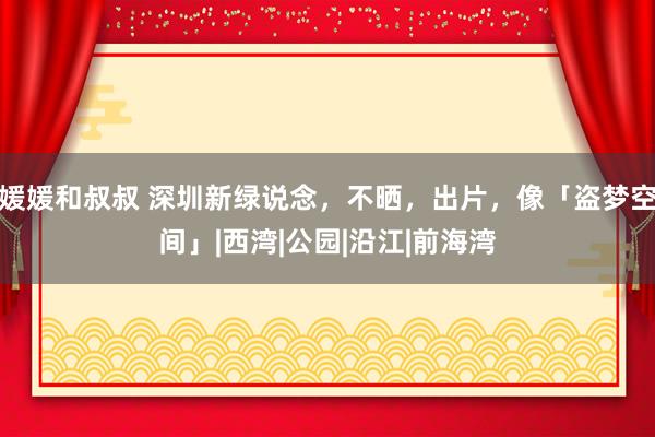 媛媛和叔叔 深圳新绿说念，不晒，出片，像「盗梦空间」|西湾|公园|沿江|前海湾