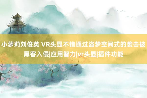 小萝莉刘俊英 VR头显不错通过盗梦空间式的袭击被黑客入侵|应用智力|vr头显|插件功能