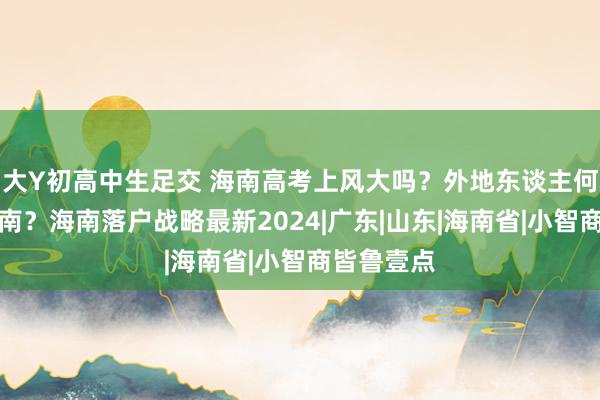 大Y初高中生足交 海南高考上风大吗？外地东谈主何如落户海南？海南落户战略最新2024|广东|山东|海南省|小智商皆鲁壹点