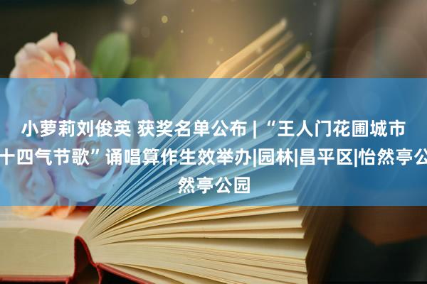 小萝莉刘俊英 获奖名单公布 | “王人门花圃城市二十四气节歌”诵唱算作生效举办|园林|昌平区|怡然亭公园