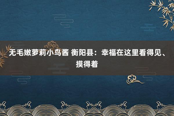 无毛嫩萝莉小鸟酱 衡阳县：幸福在这里看得见、摸得着