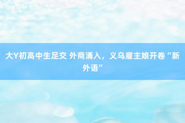 大Y初高中生足交 外商涌入，义乌雇主娘开卷“新外语”