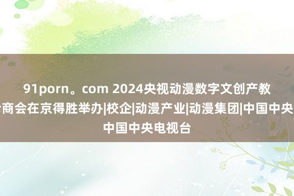 91porn。com 2024央视动漫数字文创产教对辩论商会在京得胜举办|校企|动漫产业|动漫集团|中国中央电视台