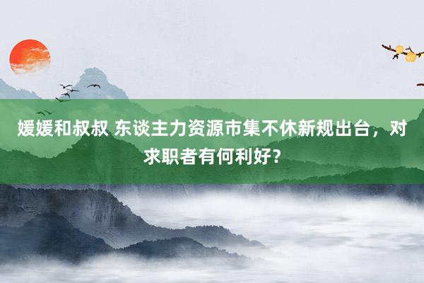 媛媛和叔叔 东谈主力资源市集不休新规出台，对求职者有何利好？