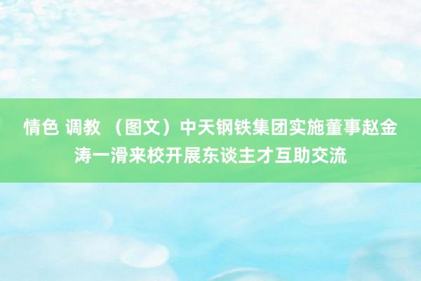 情色 调教 （图文）中天钢铁集团实施董事赵金涛一滑来校开展东谈主才互助交流