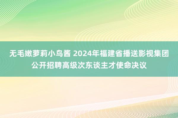 无毛嫩萝莉小鸟酱 2024年福建省播送影视集团公开招聘高级次东谈主才使命决议